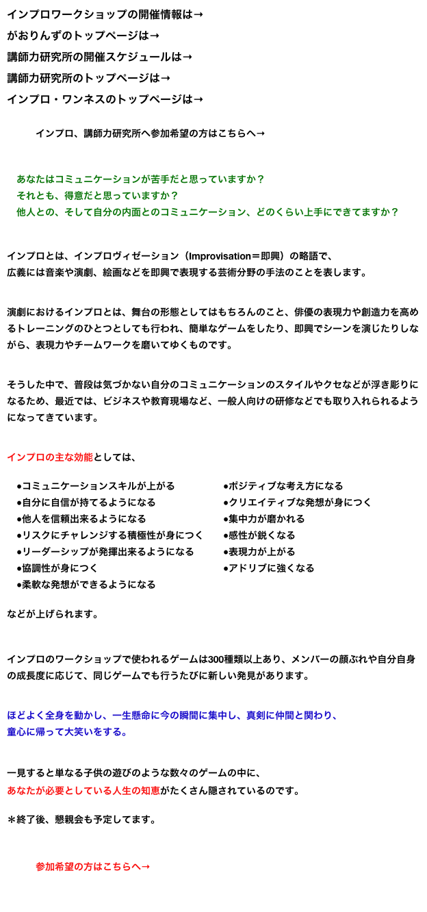 インプロワークショップの開催情報は→こちら
がおりんずのトップページは→こちら
講師力研究所の開催スケジュールは→こちら
講師力研究所のトップページは→こちら
インプロ・ワンネスのトップページは→こちら
　　　インプロ、講師力研究所へ参加希望の方はこちらへ→  申し込みフォーム 　　　　　　　　

　あなたはコミュニケーションが苦手だと思っていますか？
　それとも、得意だと思っていますか？
　他人との、そして自分の内面とのコミュニケーション、どのくらい上手にできてますか？

インプロとは、インプロヴィゼーション（Improvisation＝即興）の略語で、
広義には音楽や演劇、絵画などを即興で表現する芸術分野の手法のことを表します。


演劇におけるインプロとは、舞台の形態としてはもちろんのこと、俳優の表現力や創造力を高めるトレーニングのひとつとしても行われ、簡単なゲームをしたり、即興でシーンを演じたりしながら、表現力やチームワークを磨いてゆくものです。


そうした中で、普段は気づかない自分のコミュニケーションのスタイルやクセなどが浮き彫りになるため、最近では、ビジネスや教育現場など、一般人向けの研修などでも取り入れられるようになってきています。


インプロの主な効能としては、

　●コミュニケーションスキルが上がる　　　　　●ポジティブな考え方になる
　●自分に自信が持てるようになる　　　　　　　●クリエイティブな発想が身につく
　●他人を信頼出来るようになる　　　　　　　　●集中力が磨かれる
　●リスクにチャレンジする積極性が身につく　　●感性が鋭くなる
　●リーダーシップが発揮出来るようになる　　　●表現力が上がる
　●協調性が身につく　　　　　　　　　　　　　●アドリブに強くなる
　●柔軟な発想ができるようになる　　　　　　　

などが上げられます。


インプロのワークショップで使われるゲームは300種類以上あり、メンバーの顔ぶれや自分自身の成長度に応じて、同じゲームでも行うたびに新しい発見があります。


ほどよく全身を動かし、一生懸命に今の瞬間に集中し、真剣に仲間と関わり、
童心に帰って大笑いをする。


一見すると単なる子供の遊びのような数々のゲームの中に、
あなたが必要としている人生の知恵がたくさん隠されているのです。
＊終了後、懇親会も予定してます。　　　　　　　　　　　　　　　　　　　　　　　　　　　　

　　　参加希望の方はこちらへ→  申し込みフォーム 　
